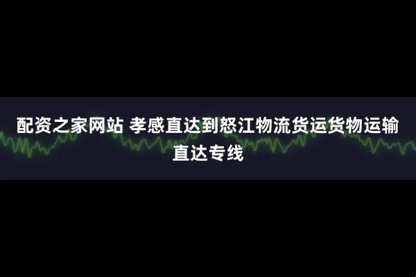 配资之家网站 孝感直达到怒江物流货运货物运输直达专线