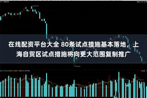 在线配资平台大全 80条试点措施基本落地，上海自贸区试点措施将向更大范围复制推广