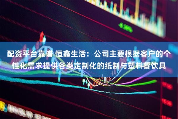 配资平台靠谱 恒鑫生活：公司主要根据客户的个性化需求提供各类定制化的纸制与塑料餐饮具