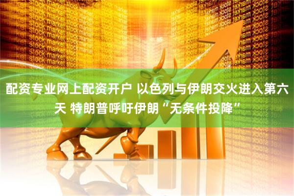 配资专业网上配资开户 以色列与伊朗交火进入第六天 特朗普呼吁伊朗“无条件投降”