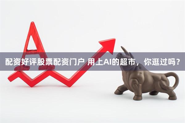 配资好评股票配资门户 用上AI的超市，你逛过吗？