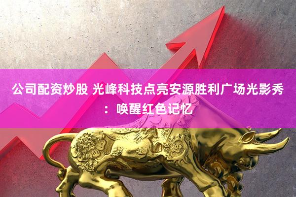 公司配资炒股 光峰科技点亮安源胜利广场光影秀：唤醒红色记忆