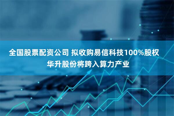 全国股票配资公司 拟收购易信科技100%股权    华升股份将跨入算力产业