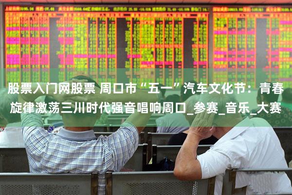 股票入门网股票 周口市“五一”汽车文化节：青春旋律激荡三川时代强音唱响周口_参赛_音乐_大赛