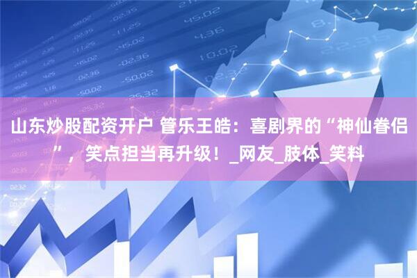 山东炒股配资开户 管乐王皓：喜剧界的“神仙眷侣”，笑点担当再升级！_网友_肢体_笑料
