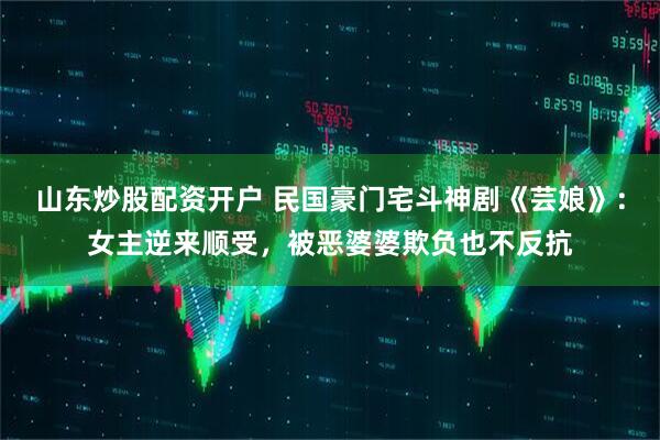 山东炒股配资开户 民国豪门宅斗神剧《芸娘》：女主逆来顺受，被恶婆婆欺负也不反抗