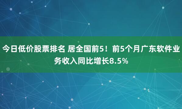 今日低价股票排名 居全国前5！前5个月广东软件业务收入同比增长8.5%