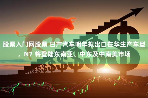 股票入门网股票 日产汽车明年拟出口在华生产车型，N7 将登陆东南亚、中东及中南美市场
