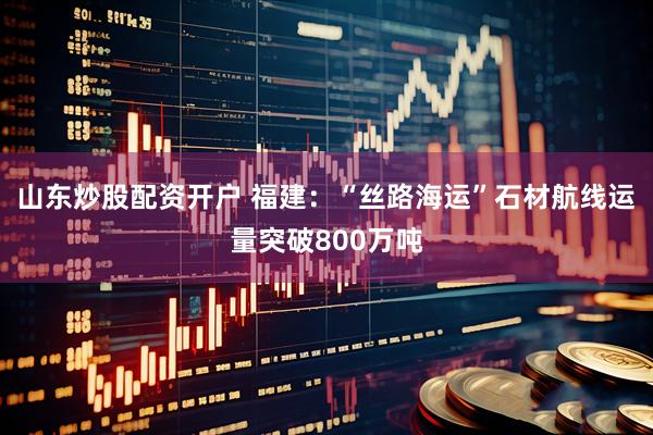 山东炒股配资开户 福建：“丝路海运”石材航线运量突破800万吨