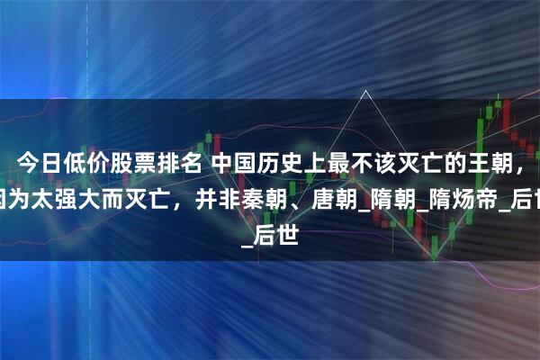 今日低价股票排名 中国历史上最不该灭亡的王朝，因为太强大而灭亡，并非秦朝、唐朝_隋朝_隋炀帝_后世