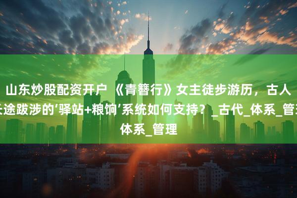 山东炒股配资开户 《青簪行》女主徒步游历，古人长途跋涉的‘驿站+粮饷’系统如何支持？_古代_体系_管理