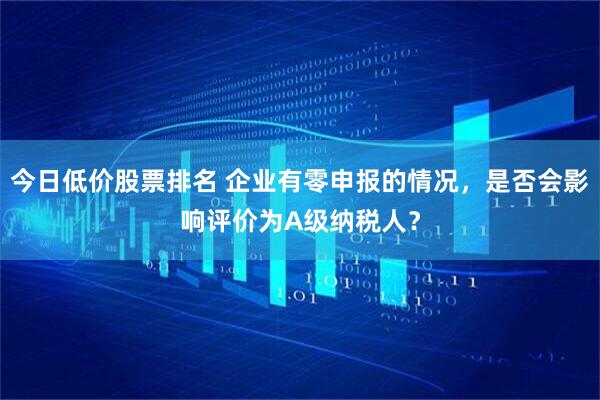 今日低价股票排名 企业有零申报的情况，是否会影响评价为A级纳税人？