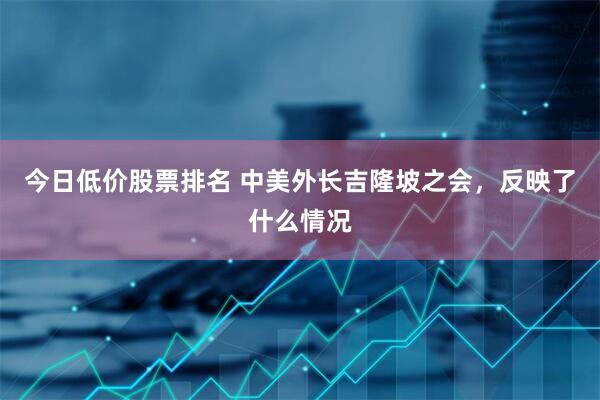 今日低价股票排名 中美外长吉隆坡之会，反映了什么情况