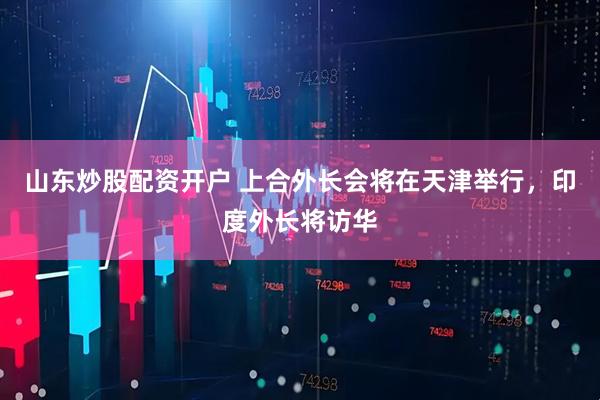 山东炒股配资开户 上合外长会将在天津举行，印度外长将访华