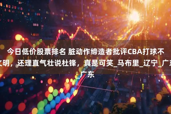 今日低价股票排名 脏动作缔造者批评CBA打球不文明，还理直气壮说杜锋，真是可笑_马布里_辽宁_广东