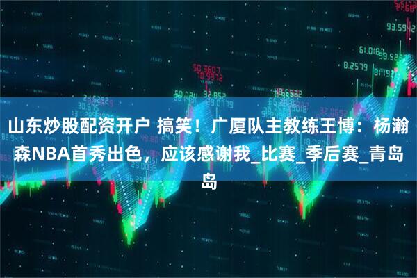 山东炒股配资开户 搞笑！广厦队主教练王博：杨瀚森NBA首秀出色，应该感谢我_比赛_季后赛_青岛