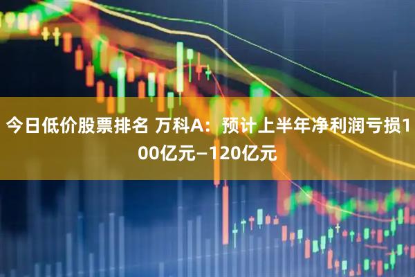 今日低价股票排名 万科A：预计上半年净利润亏损100亿元—120亿元