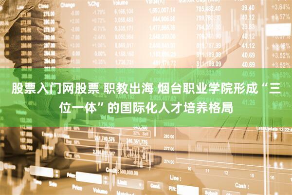 股票入门网股票 职教出海 烟台职业学院形成“三位一体”的国际化人才培养格局