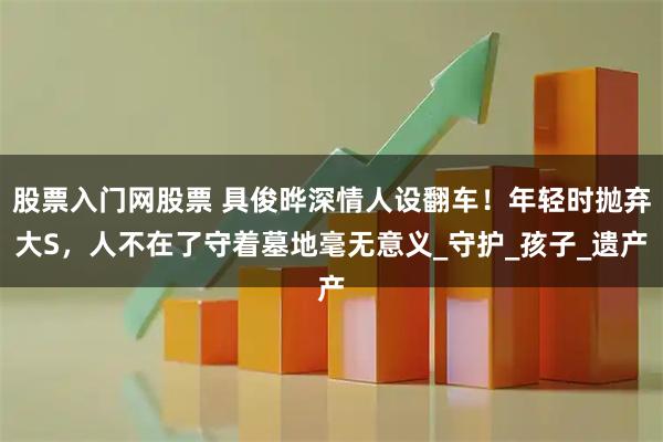 股票入门网股票 具俊晔深情人设翻车！年轻时抛弃大S，人不在了守着墓地毫无意义_守护_孩子_遗产