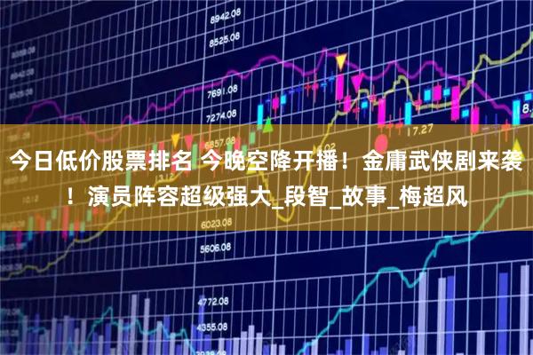 今日低价股票排名 今晚空降开播！金庸武侠剧来袭！演员阵容超级强大_段智_故事_梅超风