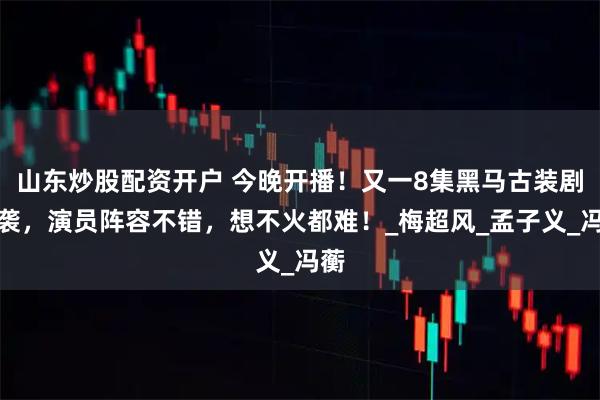 山东炒股配资开户 今晚开播！又一8集黑马古装剧来袭，演员阵容不错，想不火都难！_梅超风_孟子义_冯蘅