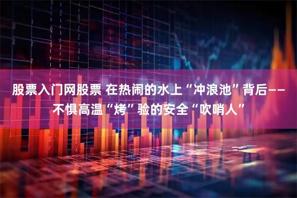 股票入门网股票 在热闹的水上“冲浪池”背后——不惧高温“烤”验的安全“吹哨人”