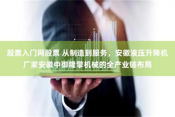 股票入门网股票 从制造到服务，安徽液压升降机厂家安徽中御隆擎机械的全产业链布局