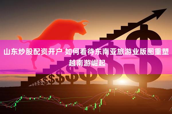 山东炒股配资开户 如何看待东南亚旅游业版图重塑 越南游崛起