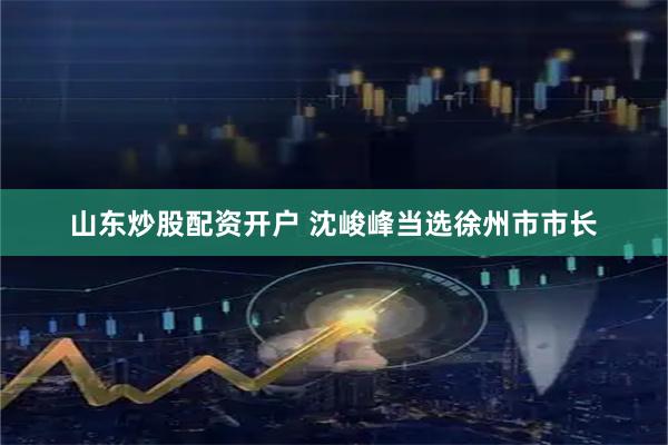山东炒股配资开户 沈峻峰当选徐州市市长