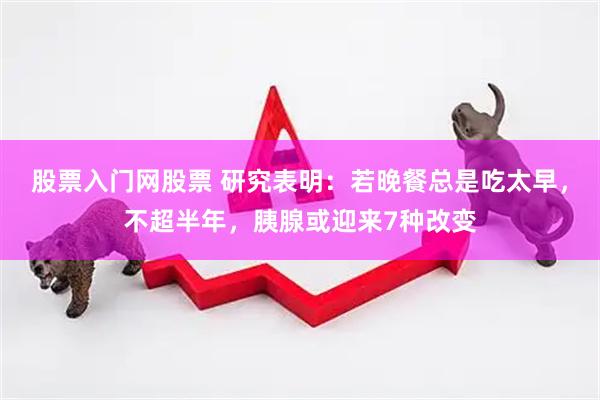 股票入门网股票 研究表明：若晚餐总是吃太早，不超半年，胰腺或迎来7种改变