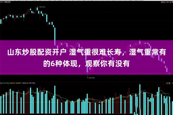 山东炒股配资开户 湿气重很难长寿，湿气重常有的6种体现，观察你有没有