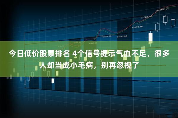 今日低价股票排名 4个信号提示气血不足，很多人却当成小毛病，别再忽视了