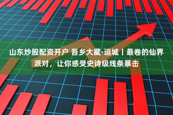 山东炒股配资开户 吾乡大藏·运城丨最卷的仙界派对，让你感受史诗级线条暴击
