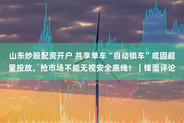 山东炒股配资开户 共享单车“自动锁车”或因超量投放,抢市场不能无视安全底线!|锋面评论