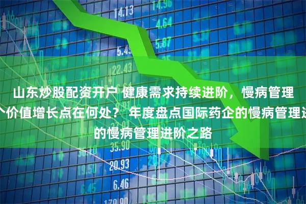 山东炒股配资开户 健康需求持续进阶，慢病管理的下一个价值增长点在何处？ 年度盘点国际药企的慢病管理进阶之路