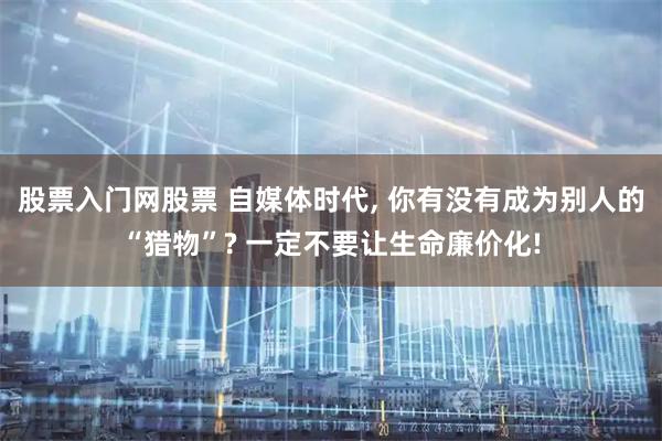 股票入门网股票 自媒体时代, 你有没有成为别人的“猎物”? 一定不要让生命廉价化!