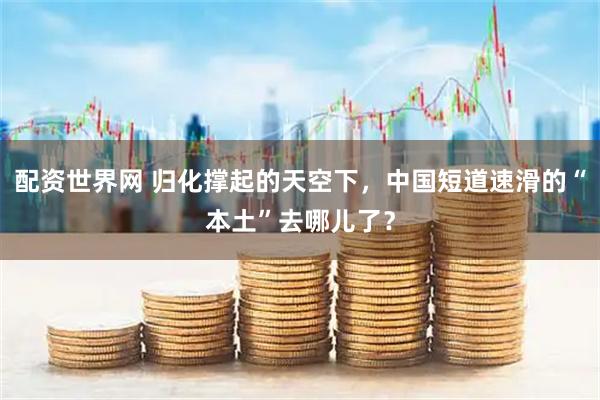 配资世界网 归化撑起的天空下，中国短道速滑的“本土”去哪儿了？