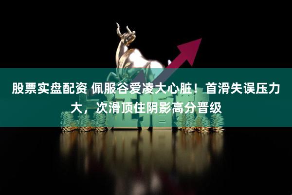 股票实盘配资 佩服谷爱凌大心脏！首滑失误压力大，次滑顶住阴影高分晋级