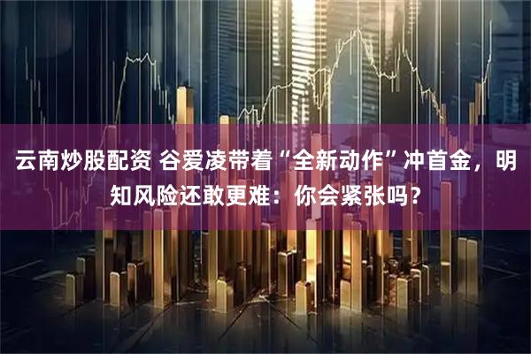 云南炒股配资 谷爱凌带着“全新动作”冲首金，明知风险还敢更难：你会紧张吗？