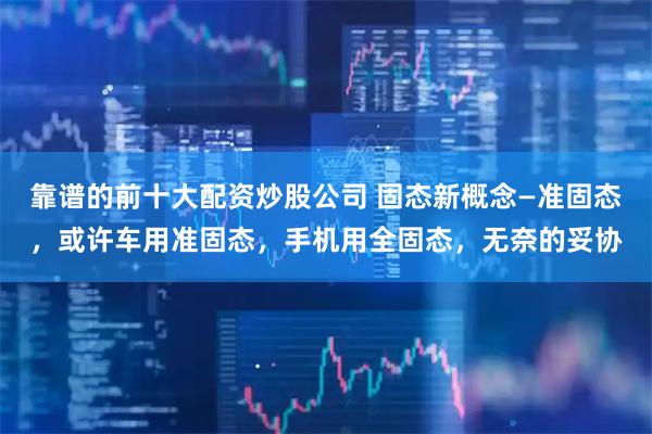靠谱的前十大配资炒股公司 固态新概念—准固态，或许车用准固态，手机用全固态，无奈的妥协