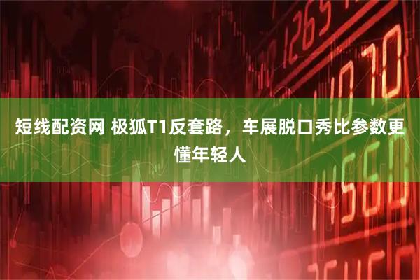 短线配资网 极狐T1反套路，车展脱口秀比参数更懂年轻人