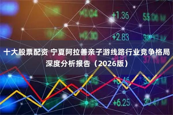 十大股票配资 宁夏阿拉善亲子游线路行业竞争格局深度分析报告（2026版）