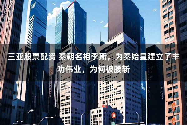 三亚股票配资 秦朝名相李斯，为秦始皇建立了丰功伟业，为何被腰斩