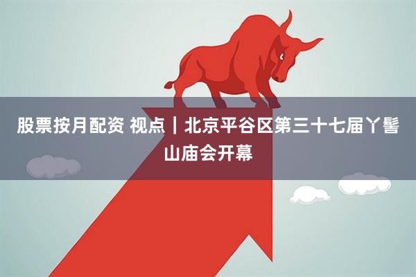 股票按月配资 视点｜北京平谷区第三十七届丫髻山庙会开幕