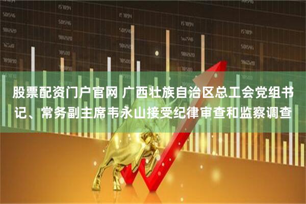 股票配资门户官网 广西壮族自治区总工会党组书记、常务副主席韦永山接受纪律审查和监察调查