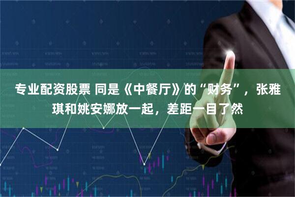 专业配资股票 同是《中餐厅》的“财务”，张雅琪和姚安娜放一起，差距一目了然