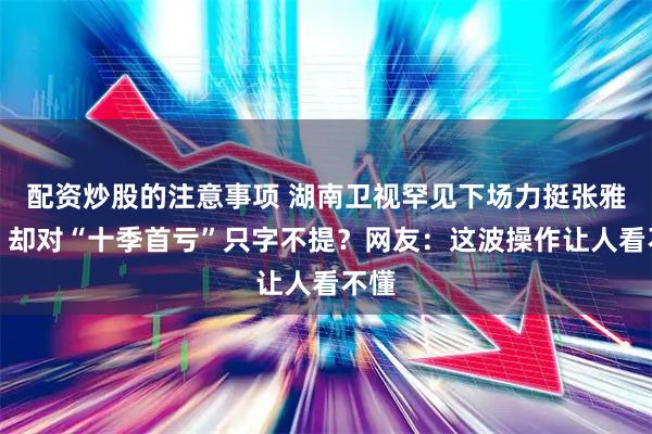 配资炒股的注意事项 湖南卫视罕见下场力挺张雅琪，却对“十季首亏”只字不提？网友：这波操作让人看不懂
