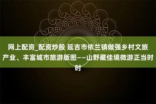 网上配资_配资炒股 延吉市依兰镇做强乡村文旅产业、丰富城市旅游版图——山野藏佳境微游正当时