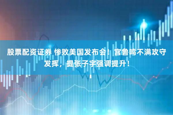 股票配资证券 惨败美国发布会！宫鲁鸣不满攻守发挥，提张子宇强调提升！