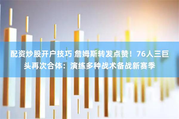 配资炒股开户技巧 詹姆斯转发点赞！76人三巨头再次合体：演练多种战术备战新赛季